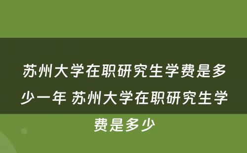 苏州大学在职研究生学费是多少一年 苏州大学在职研究生学费是多少