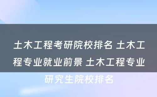 土木工程考研院校排名 土木工程专业就业前景 土木工程专业研究生院校排名