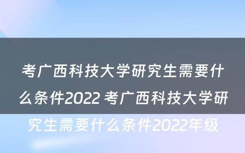 考广西科技大学研究生需要什么条件2022 考广西科技大学研究生需要什么条件2022年级