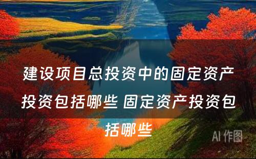 建设项目总投资中的固定资产投资包括哪些 固定资产投资包括哪些