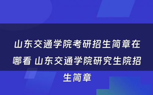 山东交通学院考研招生简章在哪看 山东交通学院研究生院招生简章