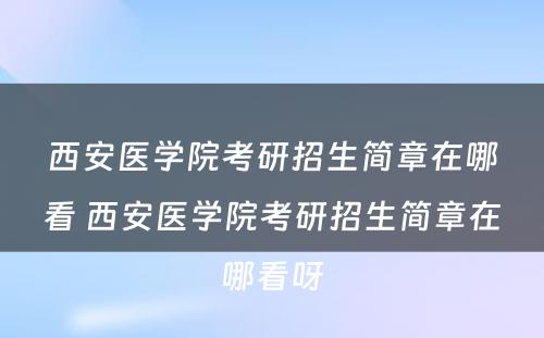 西安医学院考研招生简章在哪看 西安医学院考研招生简章在哪看呀