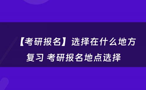 【考研报名】选择在什么地方复习 考研报名地点选择