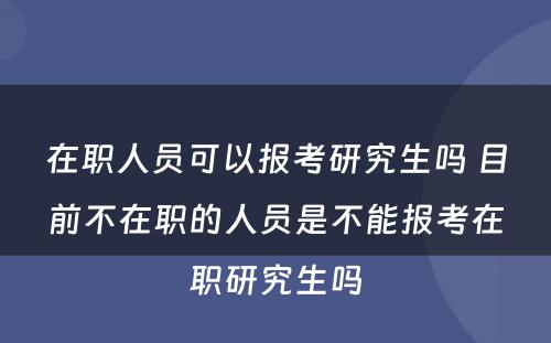 在职人员可以报考研究生吗 目前不在职的人员是不能报考在职研究生吗