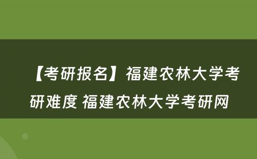 【考研报名】福建农林大学考研难度 福建农林大学考研网