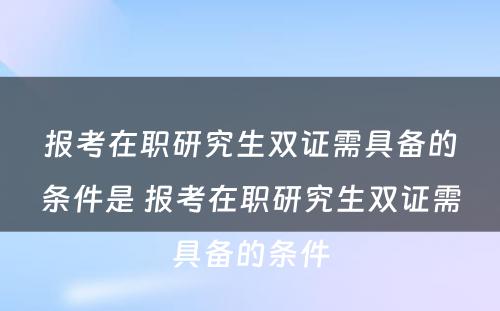 报考在职研究生双证需具备的条件是 报考在职研究生双证需具备的条件