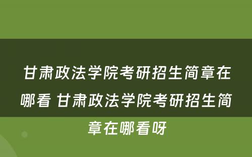 甘肃政法学院考研招生简章在哪看 甘肃政法学院考研招生简章在哪看呀