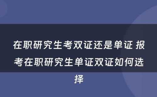 在职研究生考双证还是单证 报考在职研究生单证双证如何选择