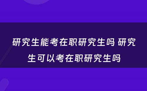 研究生能考在职研究生吗 研究生可以考在职研究生吗