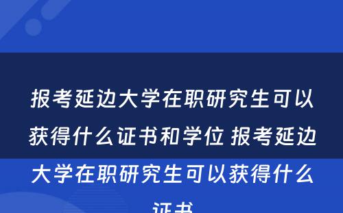 报考延边大学在职研究生可以获得什么证书和学位 报考延边大学在职研究生可以获得什么证书