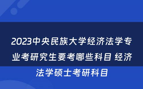 2023中央民族大学经济法学专业考研究生要考哪些科目 经济法学硕士考研科目