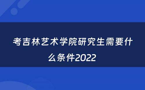 考吉林艺术学院研究生需要什么条件2022 