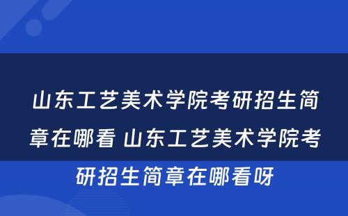 山东工艺美术学院考研招生简章在哪看 山东工艺美术学院考研招生简章在哪看呀