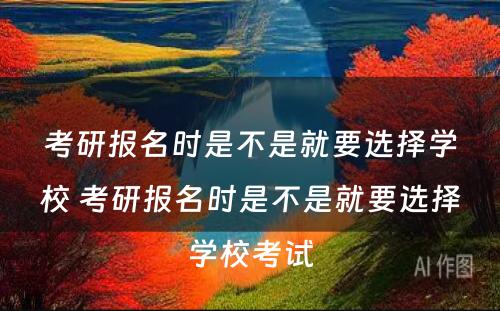 考研报名时是不是就要选择学校 考研报名时是不是就要选择学校考试