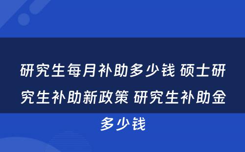 研究生每月补助多少钱 硕士研究生补助新政策 研究生补助金多少钱