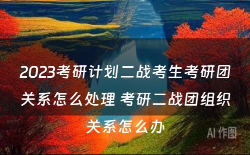 2023考研计划二战考生考研团关系怎么处理 考研二战团组织关系怎么办