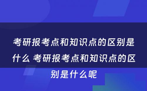 考研报考点和知识点的区别是什么 考研报考点和知识点的区别是什么呢