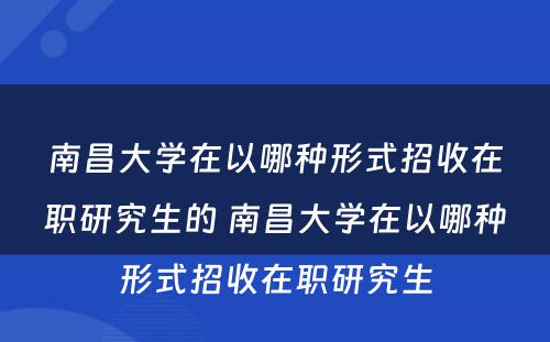 南昌大学在以哪种形式招收在职研究生的 南昌大学在以哪种形式招收在职研究生