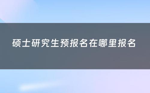 硕士研究生预报名在哪里报名 