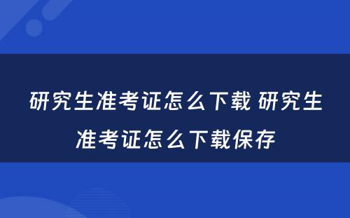 研究生准考证怎么下载 研究生准考证怎么下载保存