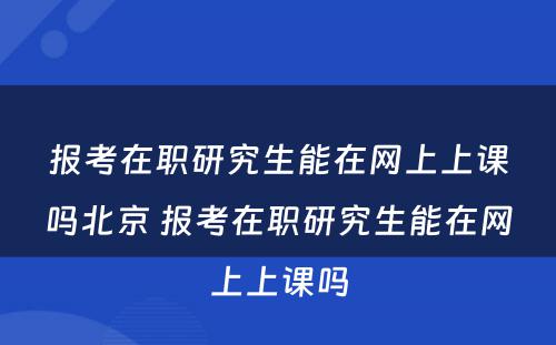 报考在职研究生能在网上上课吗北京 报考在职研究生能在网上上课吗