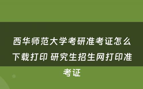 西华师范大学考研准考证怎么下载打印 研究生招生网打印准考证