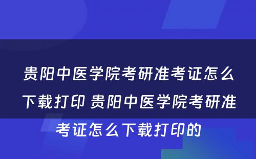 贵阳中医学院考研准考证怎么下载打印 贵阳中医学院考研准考证怎么下载打印的