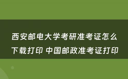 西安邮电大学考研准考证怎么下载打印 中国邮政准考证打印