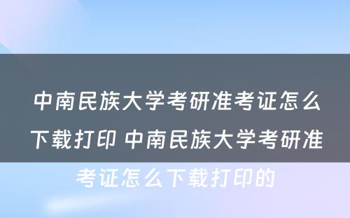 中南民族大学考研准考证怎么下载打印 中南民族大学考研准考证怎么下载打印的