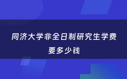 同济大学非全日制研究生学费要多少钱