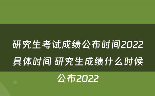 研究生考试成绩公布时间2022具体时间 研究生成绩什么时候公布2022