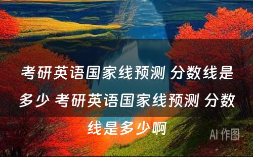 考研英语国家线预测 分数线是多少 考研英语国家线预测 分数线是多少啊