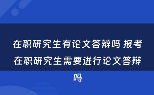 在职研究生有论文答辩吗 报考在职研究生需要进行论文答辩吗