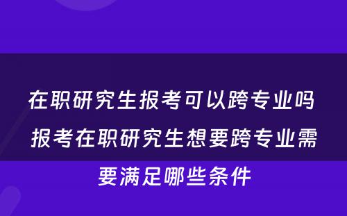 在职研究生报考可以跨专业吗 报考在职研究生想要跨专业需要满足哪些条件