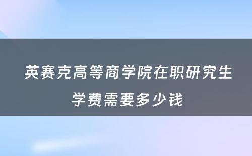  英赛克高等商学院在职研究生学费需要多少钱