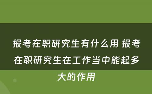 报考在职研究生有什么用 报考在职研究生在工作当中能起多大的作用