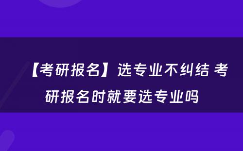 【考研报名】选专业不纠结 考研报名时就要选专业吗