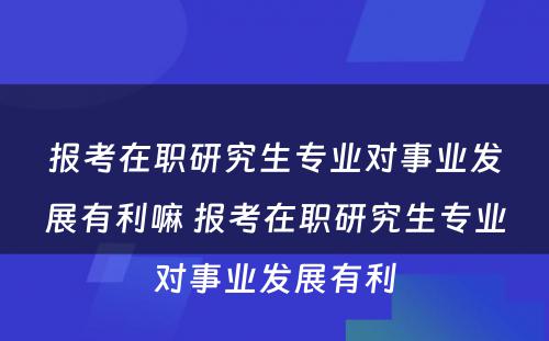 报考在职研究生专业对事业发展有利嘛 报考在职研究生专业对事业发展有利