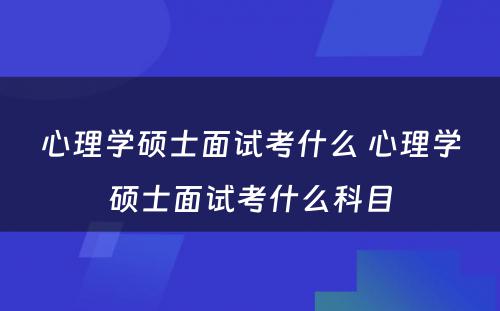 心理学硕士面试考什么 心理学硕士面试考什么科目