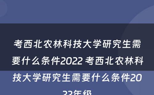 考西北农林科技大学研究生需要什么条件2022 考西北农林科技大学研究生需要什么条件2022年级