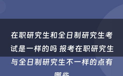 在职研究生和全日制研究生考试是一样的吗 报考在职研究生与全日制研究生不一样的点有哪些