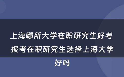 上海哪所大学在职研究生好考 报考在职研究生选择上海大学好吗