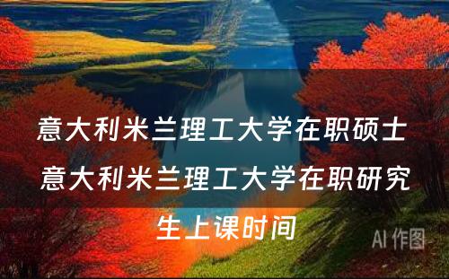 意大利米兰理工大学在职硕士 意大利米兰理工大学在职研究生上课时间