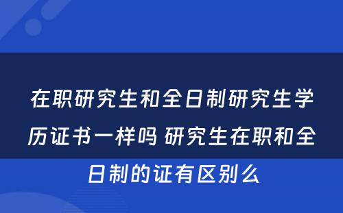 在职研究生和全日制研究生学历证书一样吗 研究生在职和全日制的证有区别么