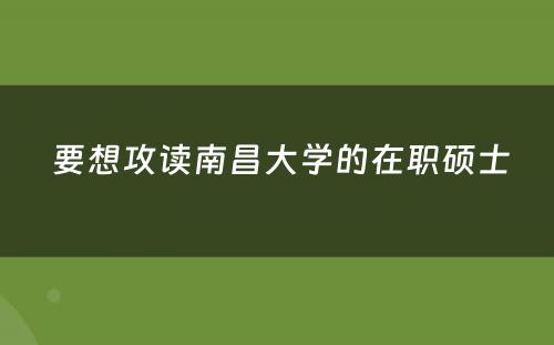  要想攻读南昌大学的在职硕士