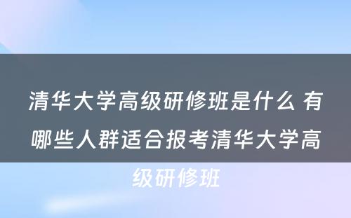 清华大学高级研修班是什么 有哪些人群适合报考清华大学高级研修班