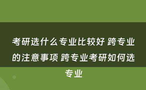 考研选什么专业比较好 跨专业的注意事项 跨专业考研如何选专业