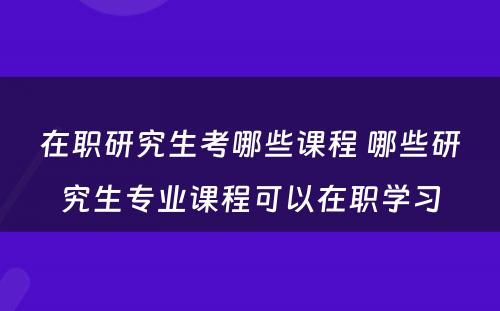 在职研究生考哪些课程 哪些研究生专业课程可以在职学习