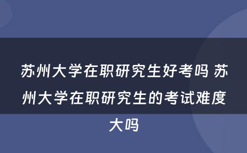 苏州大学在职研究生好考吗 苏州大学在职研究生的考试难度大吗