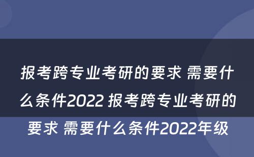 报考跨专业考研的要求 需要什么条件2022 报考跨专业考研的要求 需要什么条件2022年级